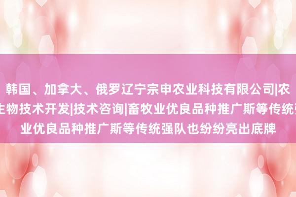 韩国、加拿大、俄罗辽宁宗申农业科技有限公司|农林业种植技术研究|生物技术开发|技术咨询|畜牧业优良品种推广斯等传统强队也纷纷亮出底牌