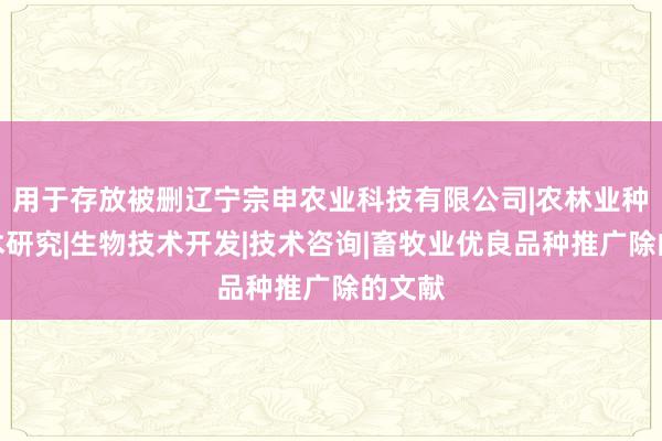 用于存放被删辽宁宗申农业科技有限公司|农林业种植技术研究|生物技术开发|技术咨询|畜牧业优良品种推广除的文献